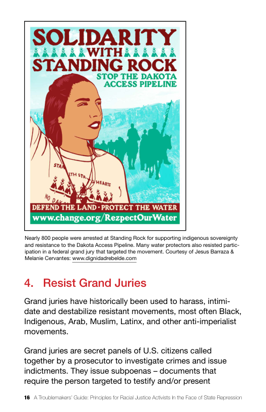mARITY ALAWITHAAdkbb STANDING ROCK  STOP THE DAKOTA ACCESS PIPELINE  ) LI B DEFEND THE LAND - PROTECT THE WATER www.change.org/RezpectOurWater  Nearty 800 peopla wera arested at Standing Rock fo supportng indigenous sovereigrty and resistance to the Dakota Access Pipelie. Many water protectors also resisted partc- ipation n a federal grand [ury that targotod the movement. Courtesy o Jesus Barraza & Melanie Corvantes: www dignidacrebeide.com  4. Resist Grand Juries  Grand juries have historically been used to harass, intimi- date and destabilize resistant movements, most often Black, Indigenous, Arab, Muslim, Latinx, and other anti-imperialist movements.  Grand juries are secret panels of U.S. citizens called together by a prosecutor to investigate crimes and issue indictments. They issue subpoenas — documents that require the person targeted to testify and/or present  16 ATcubemalers Guide: Prn sicn Actisis h he Face of Site Peg  